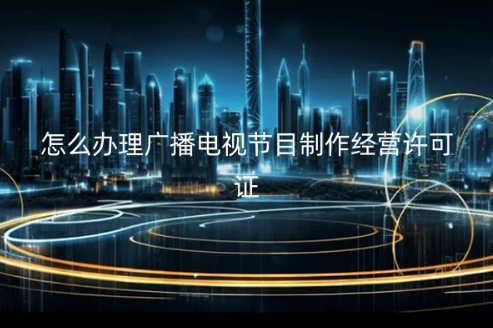 怎么辦理廣播電視節(jié)目制作經營許可證