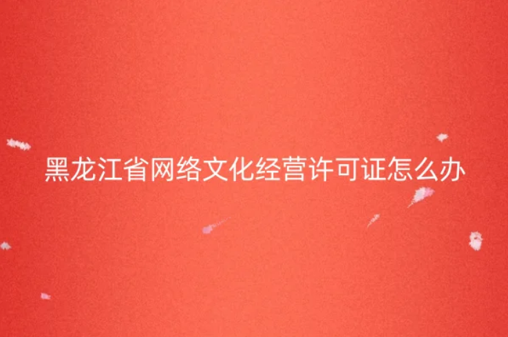 黑龍江省網(wǎng)絡(luò)文化經(jīng)營(yíng)許可證怎么辦理