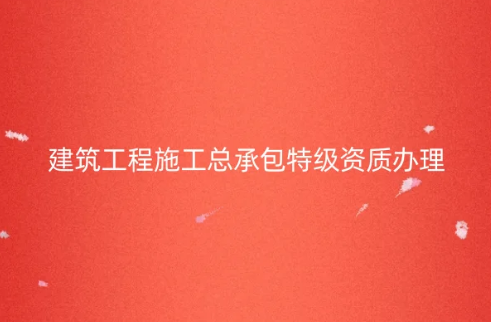 建筑工程施工總承包特級資質(zhì)怎么辦理,代辦的要求是什么?