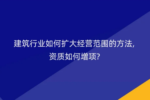 建筑行業(yè)如何擴(kuò)大經(jīng)營范圍的方法,資質(zhì)如何增項?