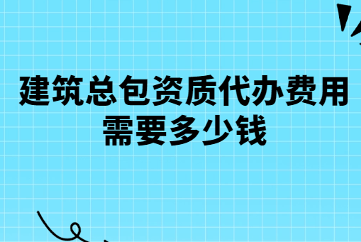 建筑總包資質(zhì)代辦費(fèi)用需要多少錢?有哪些費(fèi)用?