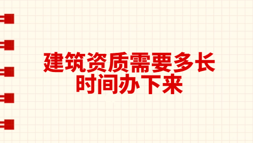 建筑資質(zhì)需要多長時間辦下來