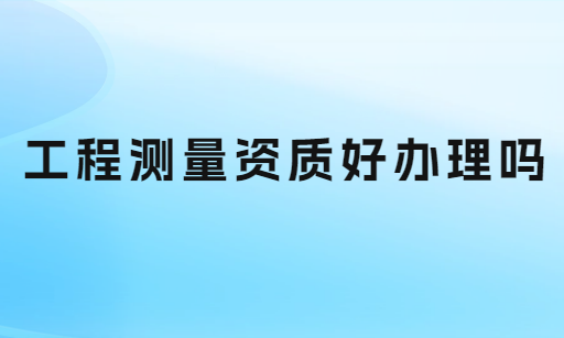 工程測(cè)量資質(zhì)好辦理嗎?如何申請(qǐng)