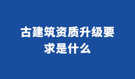 古建筑資質(zhì)升級要求是什么?如何辦理?