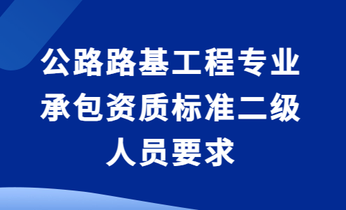 公路路基工程專業(yè)承包資質(zhì)標(biāo)準(zhǔn)二級(jí)人員要求及承包工程范圍