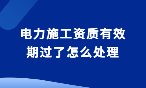 電力施工資質(zhì)有效期過了怎么處理?還能延期嗎?