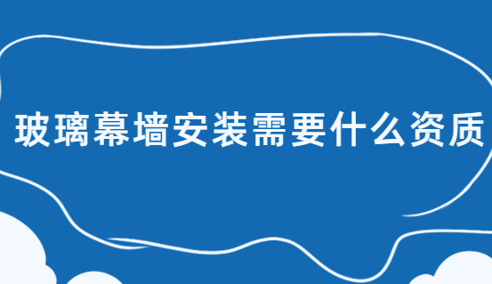 玻璃幕墻安裝需要什么資質?辦理什么許可證?