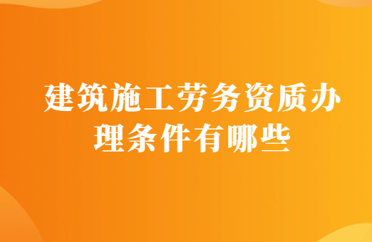 建筑施工勞務資質(zhì)辦理條件有哪些?需要的材料有什么?