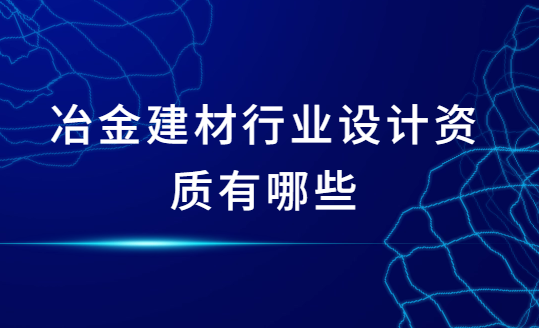 冶金建材行業(yè)設計資質(zhì)有哪些?怎么辦理?