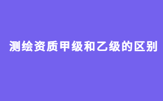 測(cè)繪資質(zhì)甲級(jí)和乙級(jí)的區(qū)別?如何辦理?