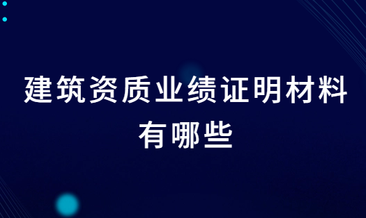 建筑資質(zhì)業(yè)績證明材料有哪些?辦理注意事項有什么?