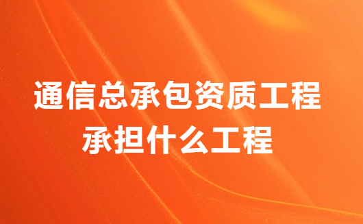 通信總承包資質(zhì)工程承擔(dān)什么工程?業(yè)務(wù)范圍有哪些?