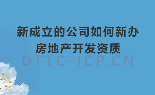 新成立的公司如何新辦房地產(chǎn)開發(fā)資質(zhì)?辦理流程及材料匯總