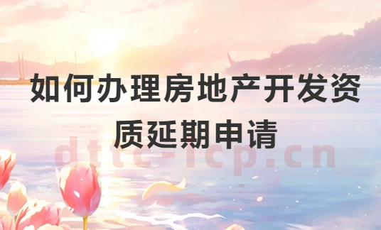 如何辦理房地產(chǎn)開發(fā)資質(zhì)延期申請?申請條件及注意事項