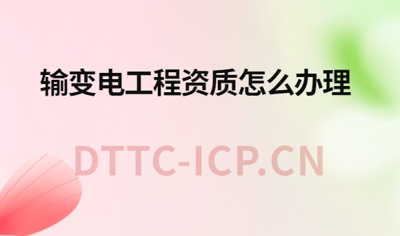 輸變電工程資質怎么辦理?辦理流程與材料
