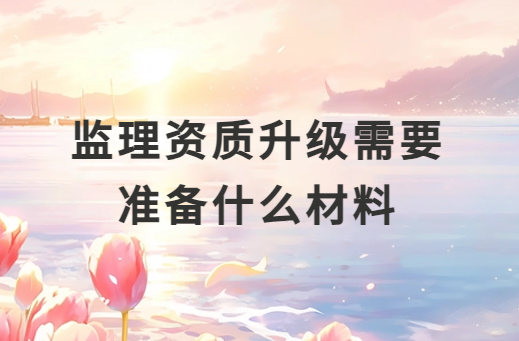 監(jiān)理資質(zhì)升級(jí)需要準(zhǔn)備什么材料