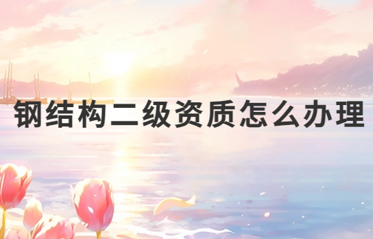 鋼結(jié)構(gòu)二級資質(zhì)怎么辦理?申請條件是什么?