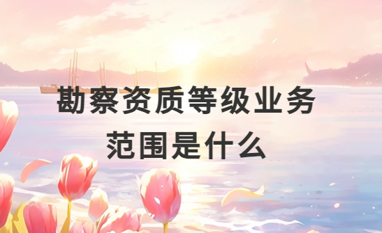勘察資質(zhì)等級業(yè)務(wù)范圍是什么?怎么分類?