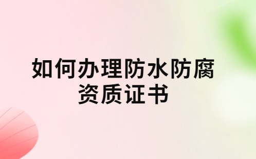如何辦理防水防腐資質(zhì)證書?要求及流程