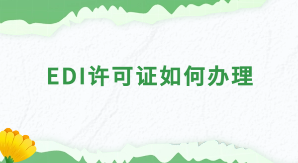 EDI許可證如何辦理?申請(qǐng)條件及材料有哪些?